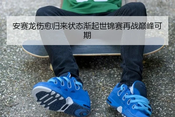 安赛龙伤愈归来状态渐起世锦赛再战巅峰可期