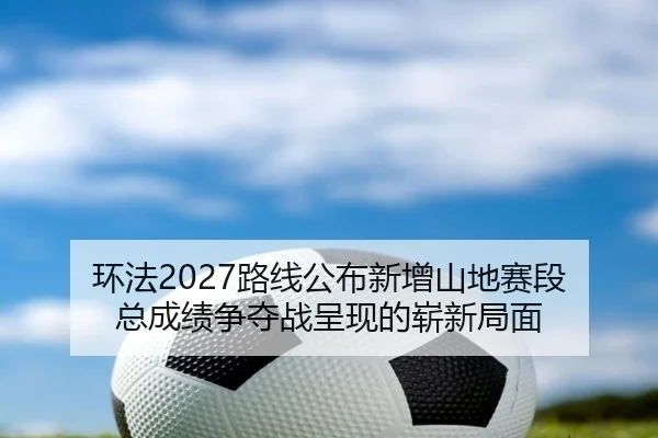 环法2027路线公布新增山地赛段 总成绩争夺战呈现的崭新局面