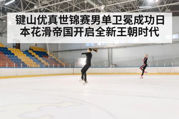 键山优真世锦赛男单卫冕成功日本花滑帝国开启全新王朝时代